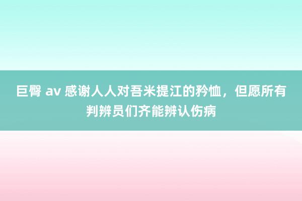 巨臀 av 感谢人人对吾米提江的矜恤，但愿所有判辨员们齐能辨认伤病