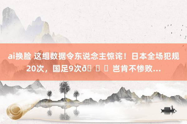 ai换脸 这组数据令东说念主惊诧！日本全场犯规20次，国足9次😓岂肯不惨败...