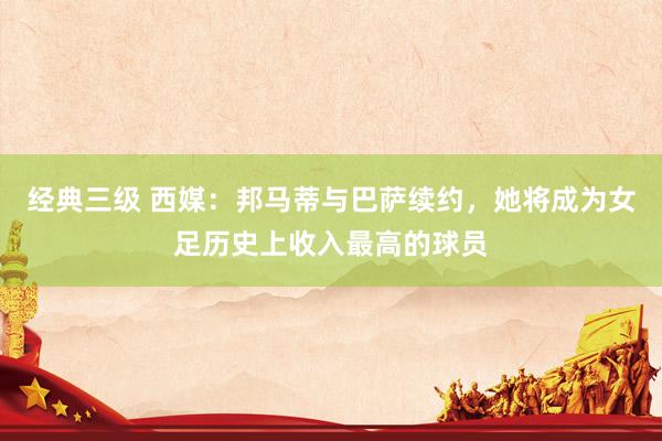 经典三级 西媒：邦马蒂与巴萨续约，她将成为女足历史上收入最高的球员