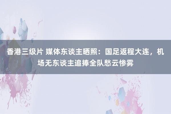 香港三级片 媒体东谈主晒照：国足返程大连，机场无东谈主追捧全队愁云惨雾