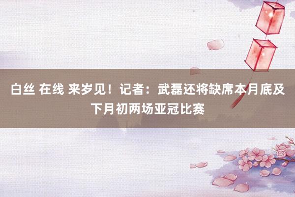 白丝 在线 来岁见！记者：武磊还将缺席本月底及下月初两场亚冠