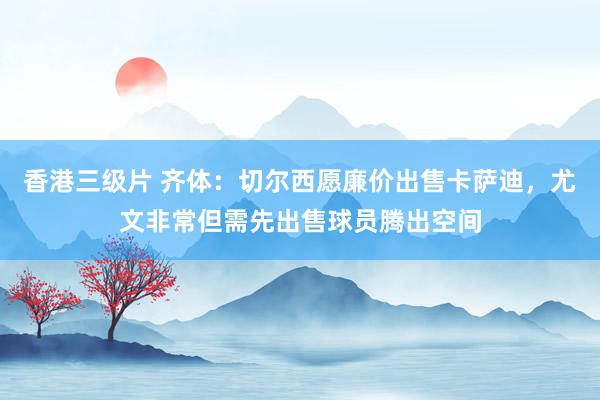 香港三级片 齐体：切尔西愿廉价出售卡萨迪，尤文非常但需先出售