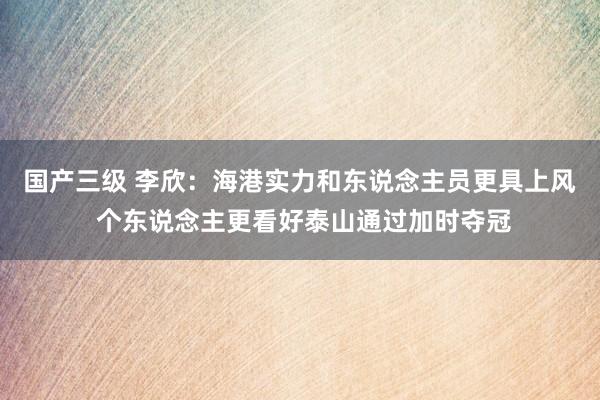国产三级 李欣：海港实力和东说念主员更具上风 个东说念主更看