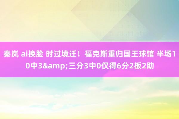 秦岚 ai换脸 时过境迁！福克斯重归国王球馆 半场10中3&