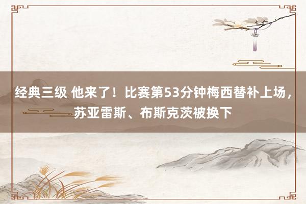经典三级 他来了！比赛第53分钟梅西替补上场，苏亚雷斯、布斯