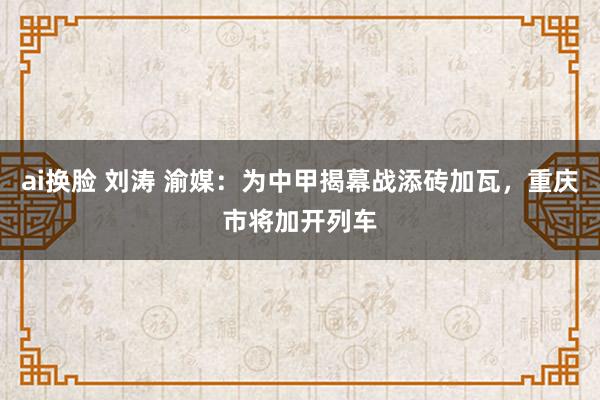 ai换脸 刘涛 渝媒：为中甲揭幕战添砖加瓦，重庆市将加开列车