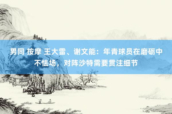 男同 按摩 王大雷、谢文能：年青球员在磨砺中不怯场，对阵沙特