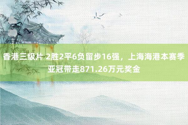香港三级片 2胜2平6负留步16强，上海海港本赛季亚冠带走8