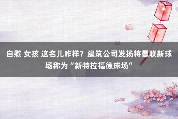 自慰 女孩 这名儿咋样？建筑公司发扬将曼联新球场称为“新特拉