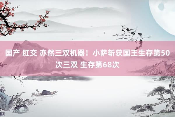 国产 肛交 亦然三双机器！小萨斩获国王生存第50次三双 生存