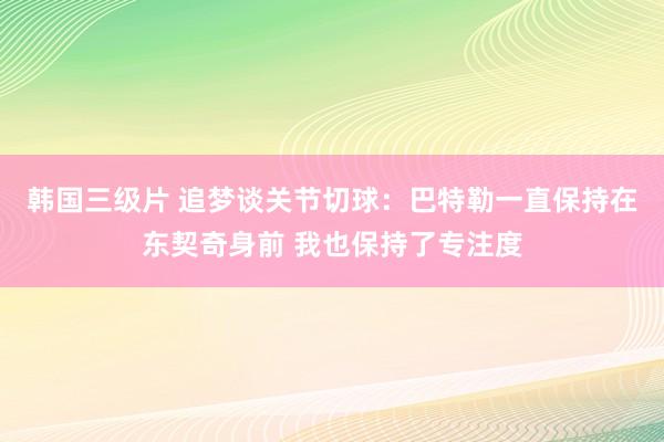 韩国三级片 追梦谈关节切球：巴特勒一直保持在东契奇身前 我也