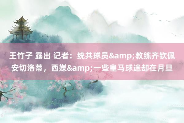 王竹子 露出 记者：统共球员&教练齐钦佩安切洛蒂，西媒&一些皇马球迷却在月旦