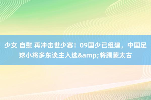少女 自慰 再冲击世少赛！09国少已组建，中国足球小将多东谈