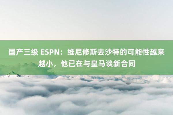 国产三级 ESPN：维尼修斯去沙特的可能性越来越小，他已在与