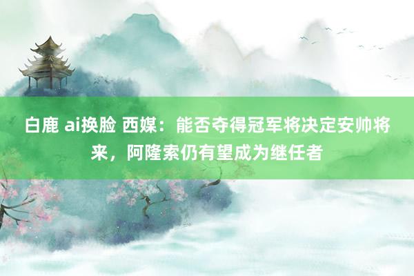 白鹿 ai换脸 西媒：能否夺得冠军将决定安帅将来，阿隆索仍有