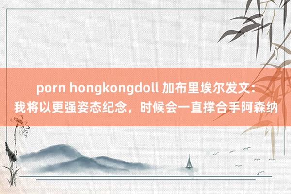 porn hongkongdoll 加布里埃尔发文：我将以更