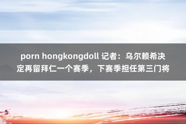 porn hongkongdoll 记者：乌尔赖希决定再留拜